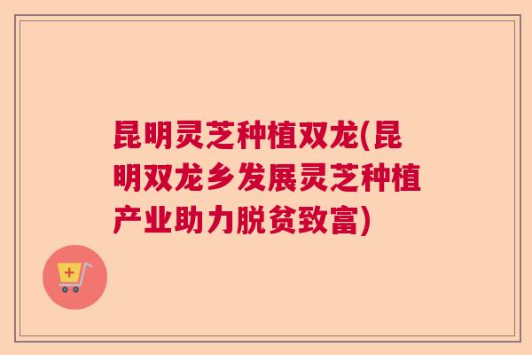 昆明灵芝种植双龙(昆明双龙乡发展灵芝种植产业助力脱贫致富)