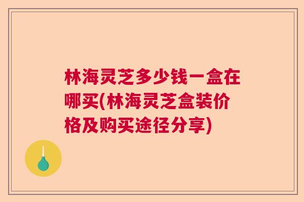 林海灵芝多少钱一盒在哪买(林海灵芝盒装价格及购买途径分享)