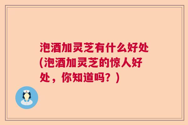 泡酒加灵芝有什么好处(泡酒加灵芝的惊人好处，你知道吗？)