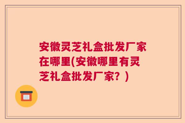 安徽灵芝礼盒批发厂家在哪里(安徽哪里有灵芝礼盒批发厂家？)