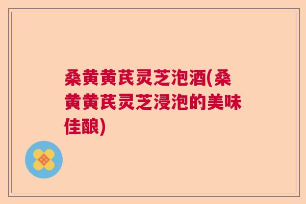 桑黄黄芪灵芝泡酒(桑黄黄芪灵芝浸泡的美味佳酿)