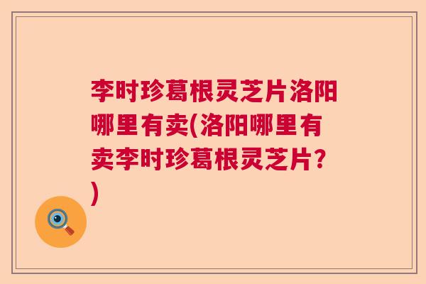 李时珍葛根灵芝片洛阳哪里有卖(洛阳哪里有卖李时珍葛根灵芝片？)