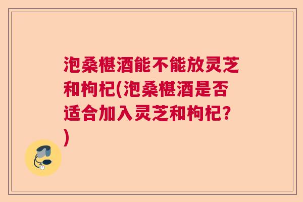泡桑椹酒能不能放灵芝和枸杞(泡桑椹酒是否适合加入灵芝和枸杞？)