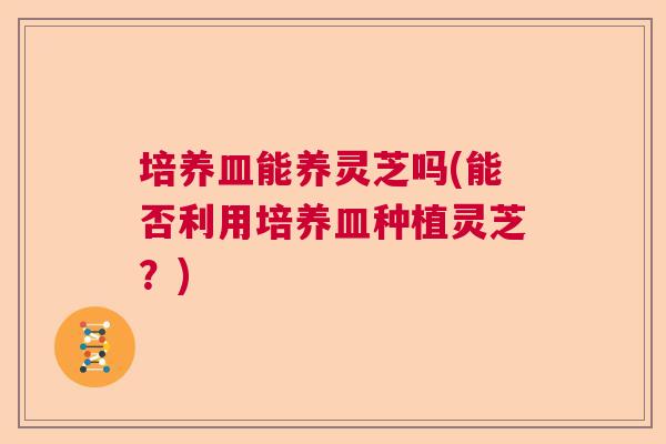 培养皿能养灵芝吗(能否利用培养皿种植灵芝？)