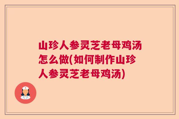 山珍人参灵芝老母鸡汤怎么做(如何制作山珍人参灵芝老母鸡汤)