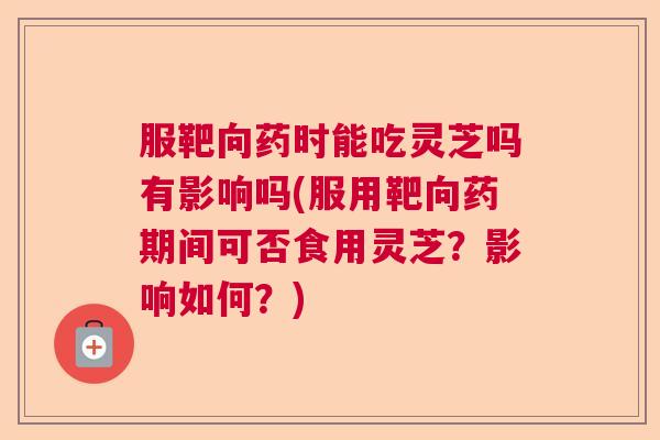 服靶向药时能吃灵芝吗有影响吗(服用靶向药期间可否食用灵芝？影响如何？)
