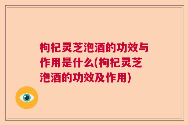 枸杞灵芝泡酒的功效与作用是什么(枸杞灵芝泡酒的功效及作用)