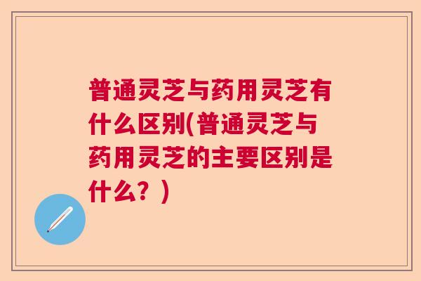普通灵芝与药用灵芝有什么区别(普通灵芝与药用灵芝的主要区别是什么？)
