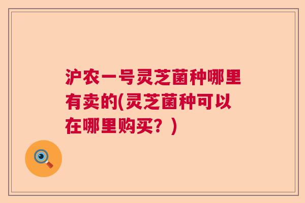 沪农一号灵芝菌种哪里有卖的(灵芝菌种可以在哪里购买？)