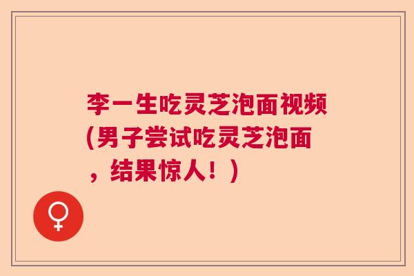 李一生吃灵芝泡面视频(男子尝试吃灵芝泡面，结果惊人！)