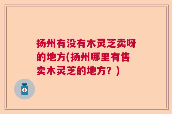 扬州有没有木灵芝卖呀的地方(扬州哪里有售卖木灵芝的地方？)