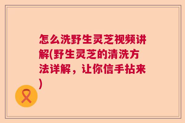 怎么洗野生灵芝视频讲解(野生灵芝的清洗方法详解，让你信手拈来)
