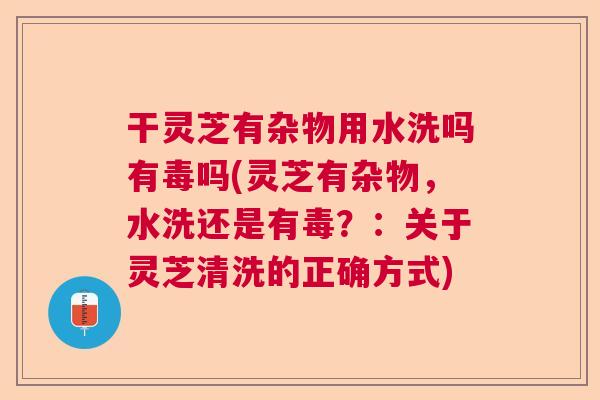 干灵芝有杂物用水洗吗有毒吗(灵芝有杂物，水洗还是有毒？：关于灵芝清洗的正确方式)
