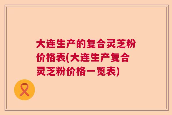 大连生产的复合灵芝粉价格表(大连生产复合灵芝粉价格一览表)
