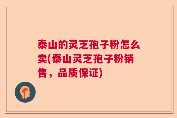 泰山的灵芝孢子粉怎么卖(泰山灵芝孢子粉销售，品质保证)
