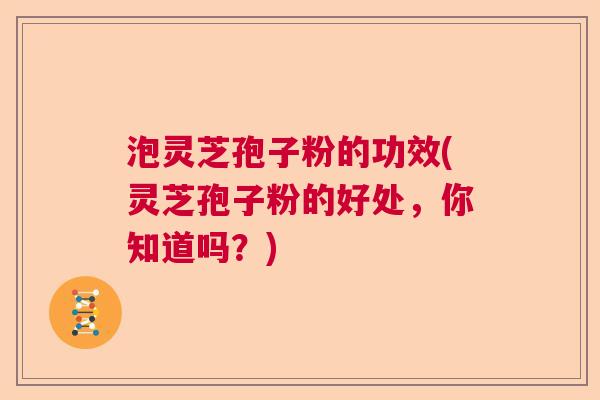 泡灵芝孢子粉的功效(灵芝孢子粉的好处，你知道吗？)