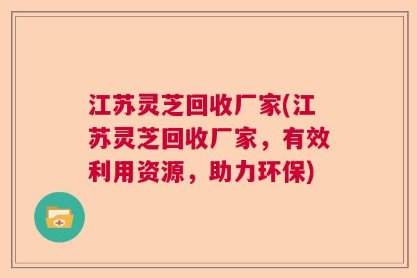 江苏灵芝回收厂家(江苏灵芝回收厂家，有效利用资源，助力环保)