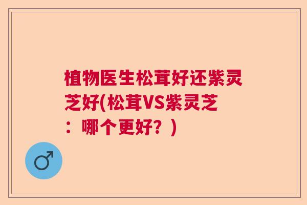 植物医生松茸好还紫灵芝好(松茸VS紫灵芝：哪个更好？)