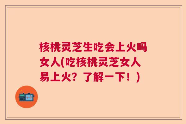 核桃灵芝生吃会上火吗女人(吃核桃灵芝女人易上火？了解一下！)