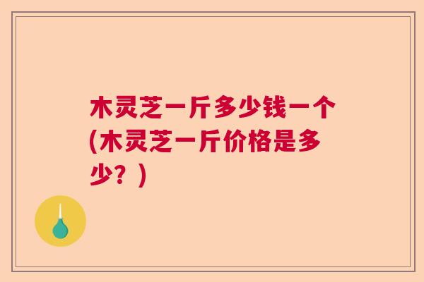 木灵芝一斤多少钱一个(木灵芝一斤价格是多少？)