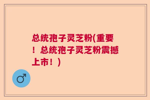 总统孢子灵芝粉(重要！总统孢子灵芝粉震撼上市！)