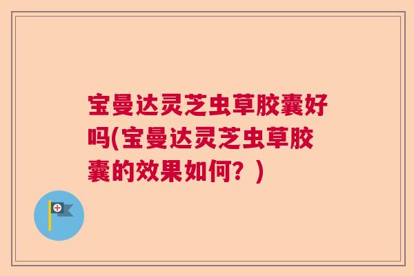 宝曼达灵芝虫草胶囊好吗(宝曼达灵芝虫草胶囊的效果如何？)