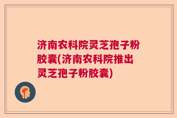 济南农科院灵芝孢子粉胶囊(济南农科院推出灵芝孢子粉胶囊)