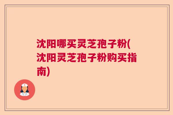 沈阳哪买灵芝孢子粉(沈阳灵芝孢子粉购买指南)