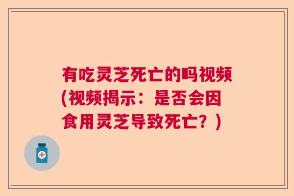 有吃灵芝死亡的吗视频(视频揭示：是否会因食用灵芝导致死亡？)