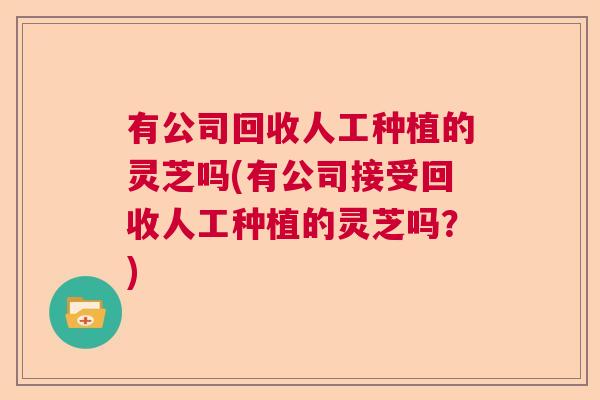 有公司回收人工种植的灵芝吗(有公司接受回收人工种植的灵芝吗？)