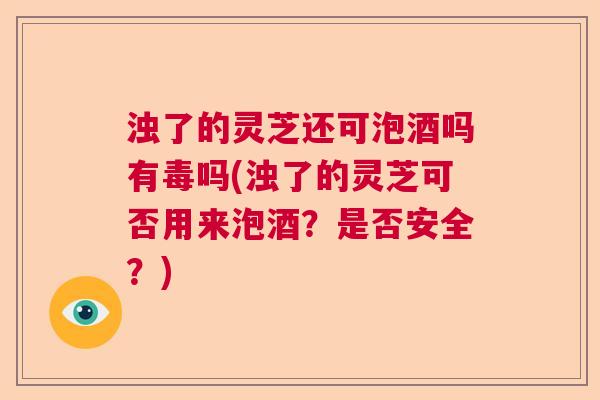 浊了的灵芝还可泡酒吗有毒吗(浊了的灵芝可否用来泡酒？是否安全？)