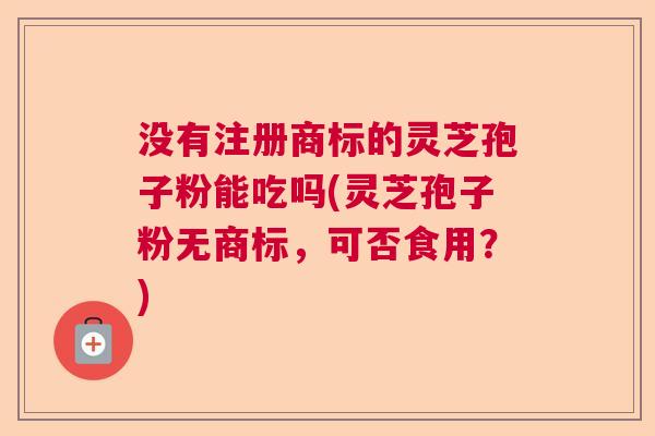没有注册商标的灵芝孢子粉能吃吗(灵芝孢子粉无商标，可否食用？)