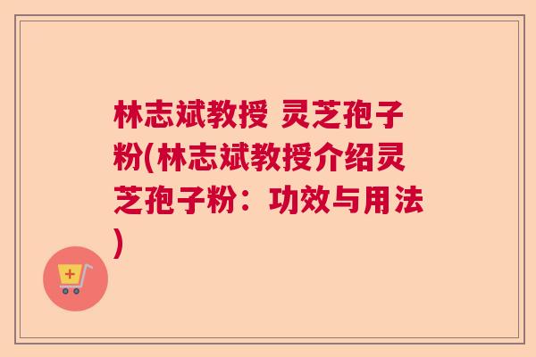 林志斌教授 灵芝孢子粉(林志斌教授介绍灵芝孢子粉：功效与用法)