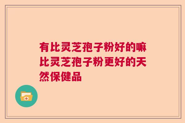 有比灵芝孢子粉好的嘛比灵芝孢子粉更好的天然保健品