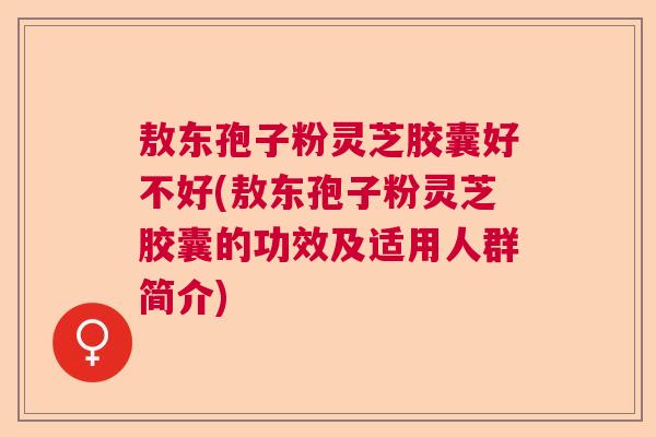敖东孢子粉灵芝胶囊好不好(敖东孢子粉灵芝胶囊的功效及适用人群简介)