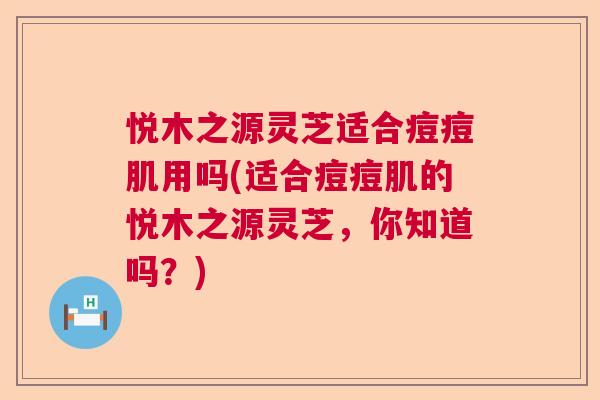 悦木之源灵芝适合痘痘肌用吗(适合痘痘肌的悦木之源灵芝，你知道吗？)