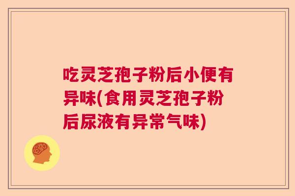 吃灵芝孢子粉后小便有异味(食用灵芝孢子粉后尿液有异常气味)
