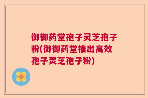 御御药堂孢子灵芝孢子粉(御御药堂推出高效孢子灵芝孢子粉)