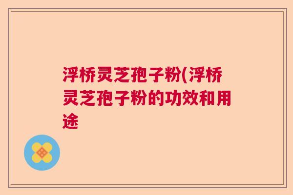 浮桥灵芝孢子粉(浮桥灵芝孢子粉的功效和用途