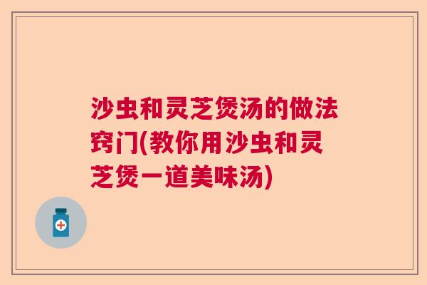 沙虫和灵芝煲汤的做法窍门(教你用沙虫和灵芝煲一道美味汤)
