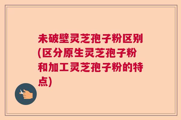 未破壁灵芝孢子粉区别(区分原生灵芝孢子粉和加工灵芝孢子粉的特点)