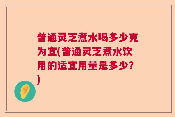普通灵芝煮水喝多少克为宜(普通灵芝煮水饮用的适宜用量是多少？)