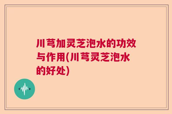 川芎加灵芝泡水的功效与作用(川芎灵芝泡水的好处)