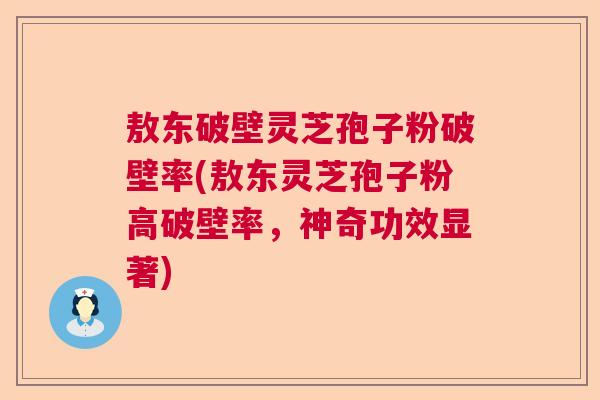敖东破壁灵芝孢子粉破壁率(敖东灵芝孢子粉高破壁率，神奇功效显著)