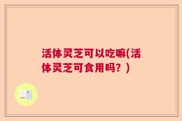 活体灵芝可以吃嘛(活体灵芝可食用吗？)