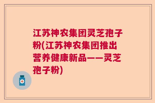 江苏神农集团灵芝孢子粉(江苏神农集团推出营养健康新品——灵芝孢子粉)