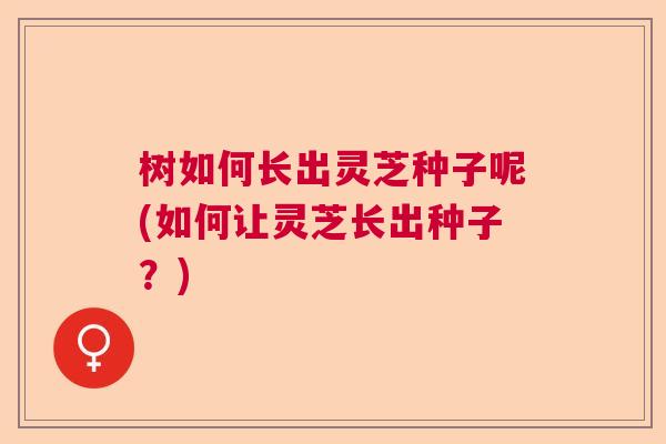 树如何长出灵芝种子呢(如何让灵芝长出种子？)