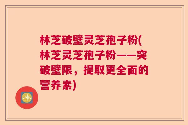 林芝破壁灵芝孢子粉(林芝灵芝孢子粉——突破壁限，提取更全面的营养素)