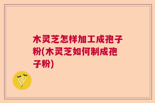 木灵芝怎样加工成孢子粉(木灵芝如何制成孢子粉)