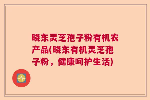 晓东灵芝孢子粉有机农产品(晓东有机灵芝孢子粉，健康呵护生活)